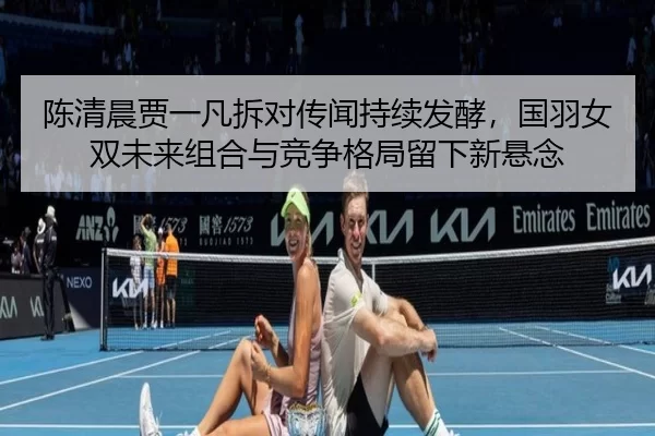 陈清晨贾一凡拆对传闻持续发酵，国羽女双未来组合与竞争格局留下新悬念