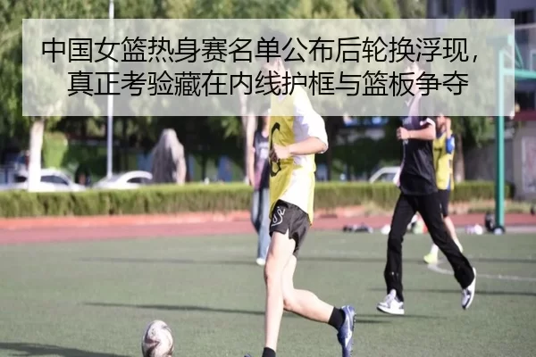 中国女篮热身赛名单公布后轮换浮现，真正考验藏在内线护框与篮板争夺